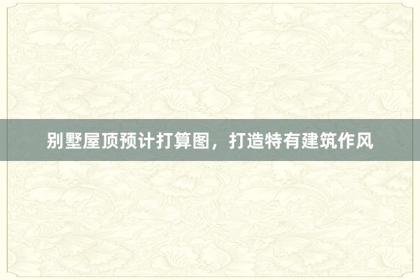 别墅屋顶预计打算图，打造特有建筑作风