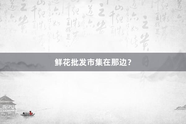 鲜花批发市集在那边？
